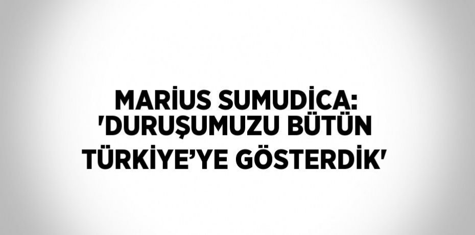 MARİUS SUMUDİCA: 'DURUŞUMUZU BÜTÜN TÜRKİYE’YE GÖSTERDİK'