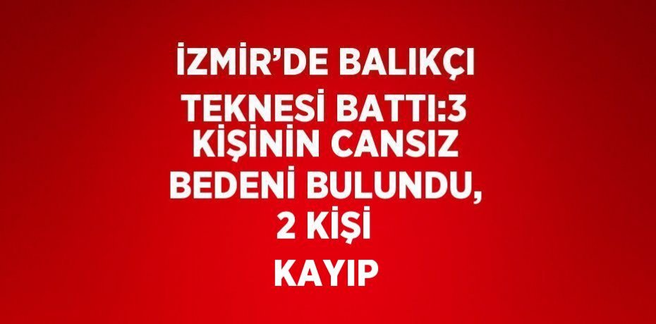 İZMİR’DE BALIKÇI TEKNESİ BATTI:3 KİŞİNİN CANSIZ BEDENİ BULUNDU, 2 KİŞİ KAYIP
