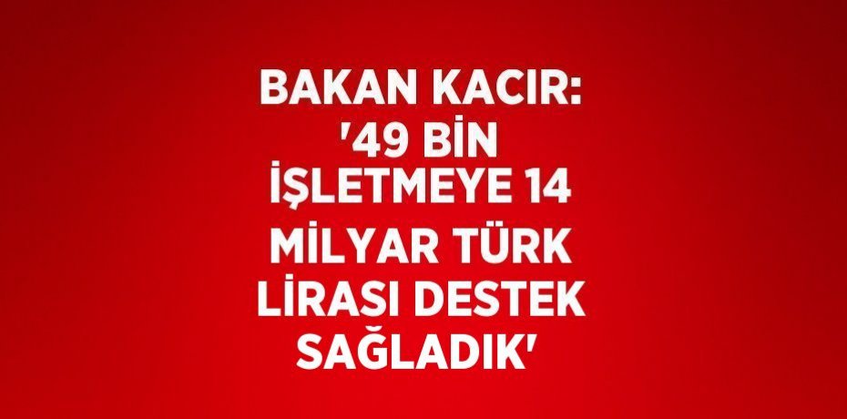 BAKAN KACIR: '49 BİN İŞLETMEYE 14 MİLYAR TÜRK LİRASI DESTEK SAĞLADIK'