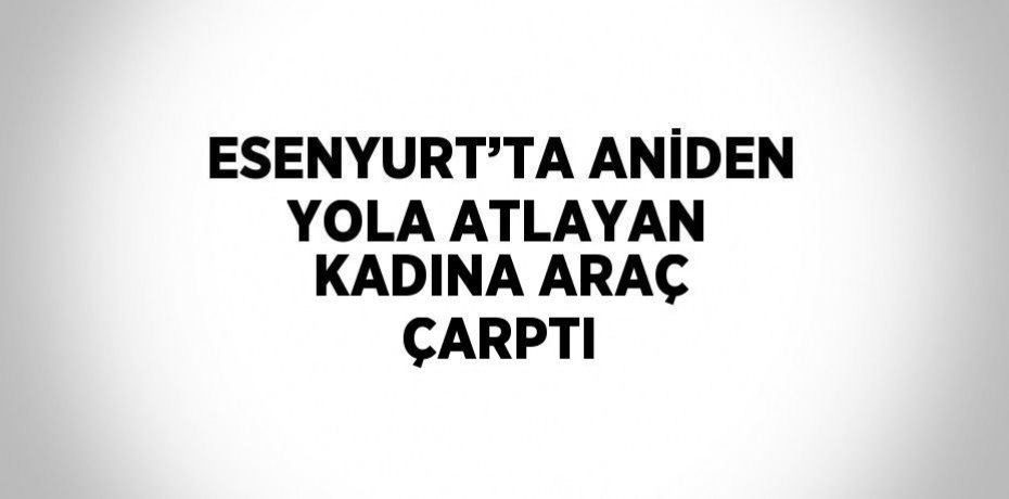 ESENYURT’TA ANİDEN YOLA ATLAYAN KADINA ARAÇ ÇARPTI