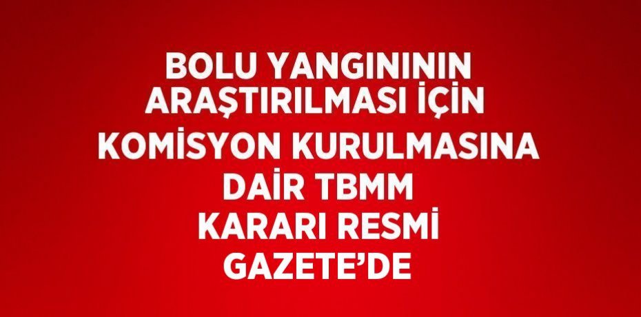 BOLU YANGINININ ARAŞTIRILMASI İÇİN KOMİSYON KURULMASINA DAİR TBMM KARARI RESMİ GAZETE’DE