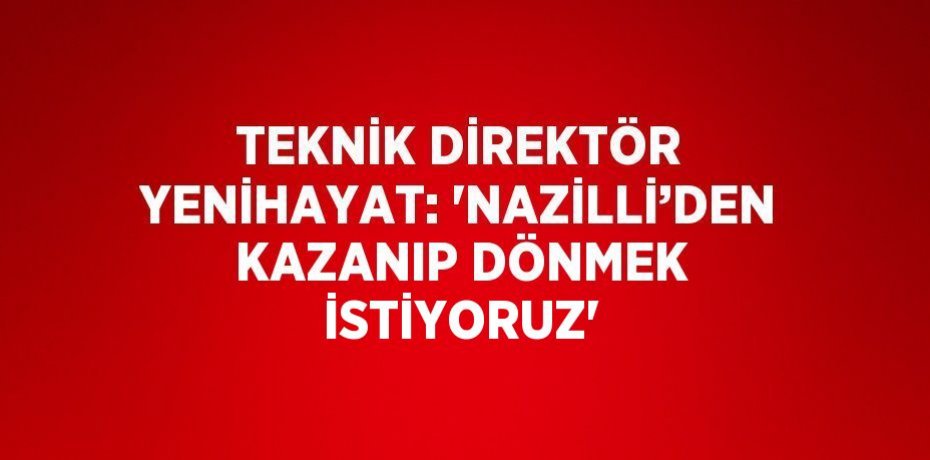 TEKNİK DİREKTÖR YENİHAYAT: 'NAZİLLİ’DEN KAZANIP DÖNMEK İSTİYORUZ'