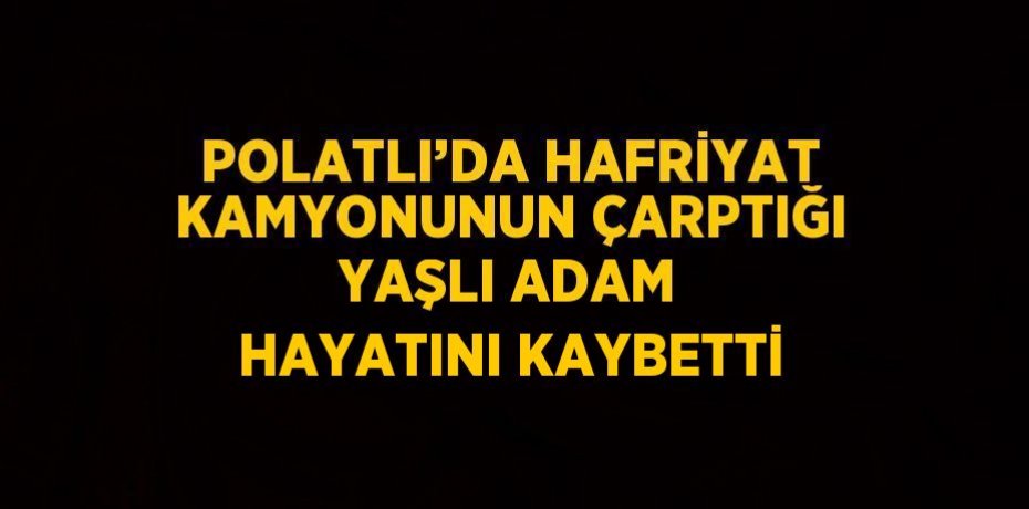 POLATLI’DA HAFRİYAT KAMYONUNUN ÇARPTIĞI YAŞLI ADAM HAYATINI KAYBETTİ