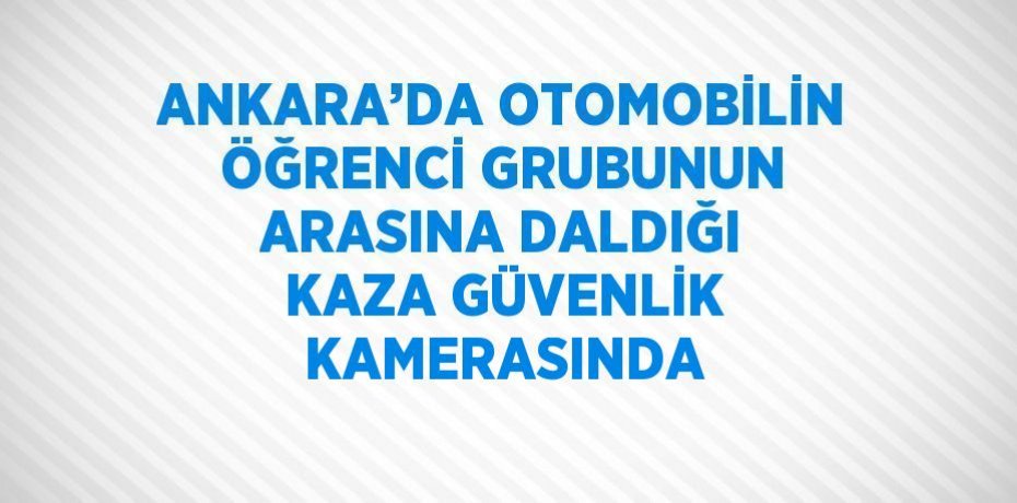 ANKARA’DA OTOMOBİLİN ÖĞRENCİ GRUBUNUN ARASINA DALDIĞI KAZA GÜVENLİK KAMERASINDA