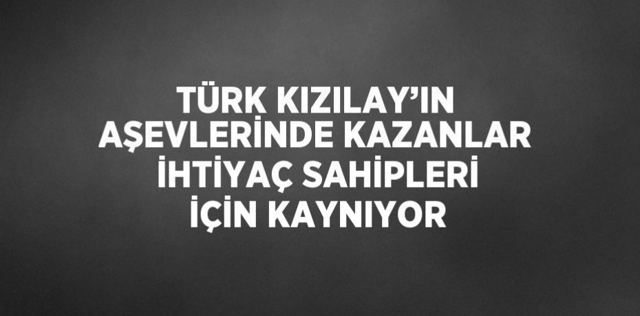 TÜRK KIZILAY’IN AŞEVLERİNDE KAZANLAR İHTİYAÇ SAHİPLERİ İÇİN KAYNIYOR