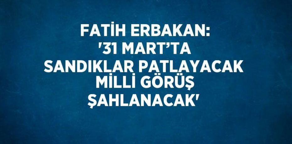 FATİH ERBAKAN: '31 MART’TA SANDIKLAR PATLAYACAK MİLLİ GÖRÜŞ ŞAHLANACAK'