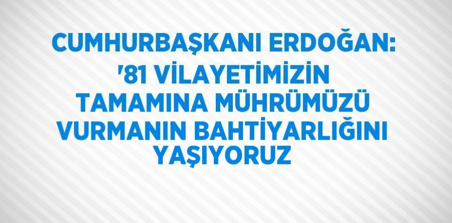 CUMHURBAŞKANI ERDOĞAN: '81 VİLAYETİMİZİN TAMAMINA MÜHRÜMÜZÜ VURMANIN BAHTİYARLIĞINI YAŞIYORUZ