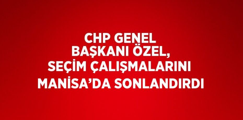 CHP GENEL BAŞKANI ÖZEL, SEÇİM ÇALIŞMALARINI MANİSA’DA SONLANDIRDI
