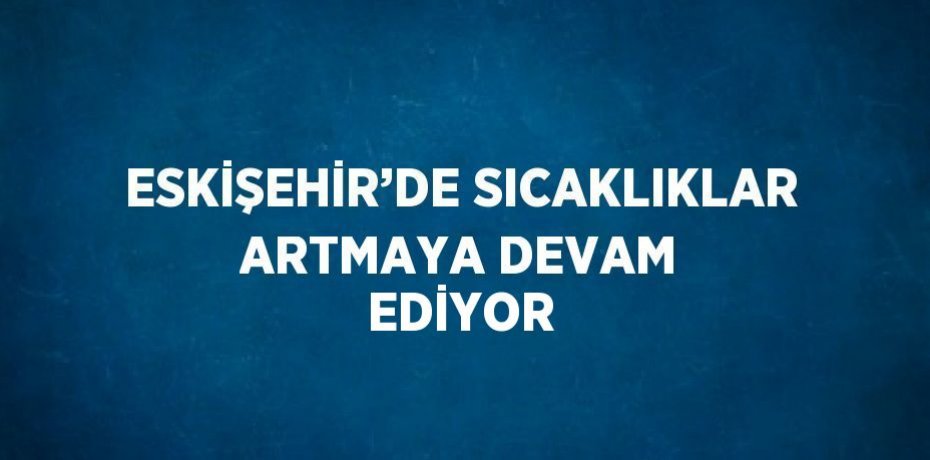 ESKİŞEHİR’DE SICAKLIKLAR ARTMAYA DEVAM EDİYOR