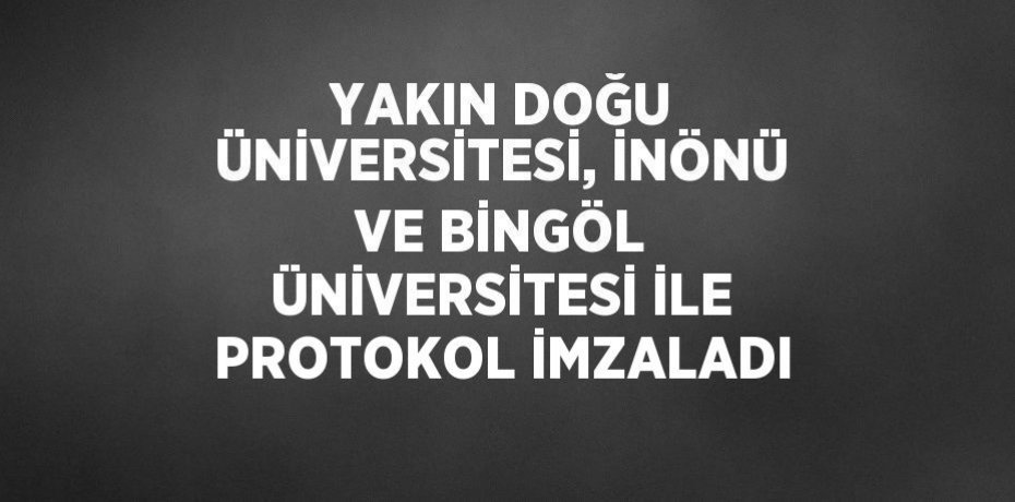 YAKIN DOĞU ÜNİVERSİTESİ, İNÖNÜ VE BİNGÖL ÜNİVERSİTESİ İLE PROTOKOL İMZALADI