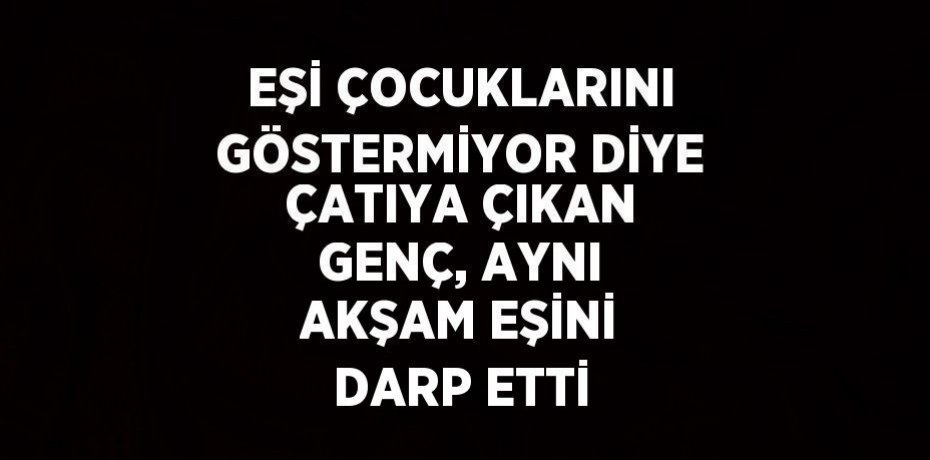 EŞİ ÇOCUKLARINI GÖSTERMİYOR DİYE ÇATIYA ÇIKAN GENÇ, AYNI AKŞAM EŞİNİ DARP ETTİ