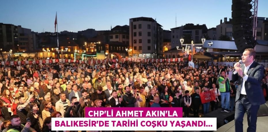 CHP’Lİ AHMET AKIN’LA BALIKESİR’DE TARİHİ COŞKU YAŞANDI…