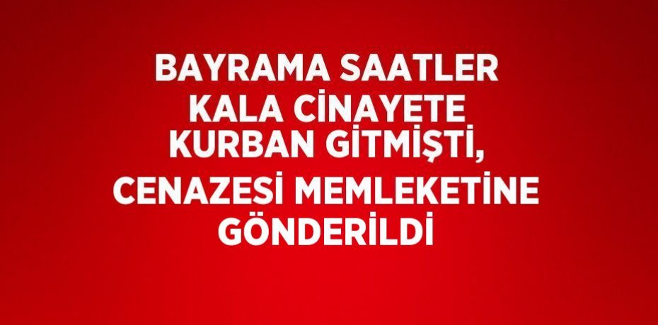 BAYRAMA SAATLER KALA CİNAYETE KURBAN GİTMİŞTİ, CENAZESİ MEMLEKETİNE GÖNDERİLDİ