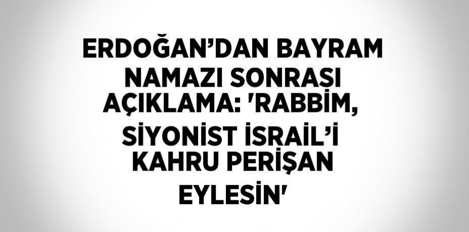 ERDOĞAN’DAN BAYRAM NAMAZI SONRASI AÇIKLAMA: 'RABBİM, SİYONİST İSRAİL’İ KAHRU PERİŞAN EYLESİN'