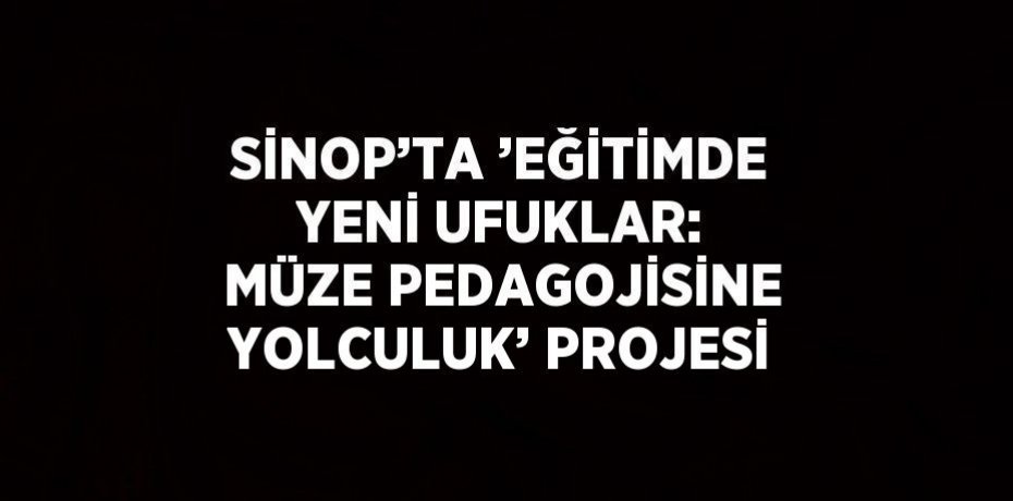 SİNOP’TA ’EĞİTİMDE YENİ UFUKLAR: MÜZE PEDAGOJİSİNE YOLCULUK’ PROJESİ