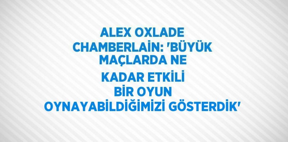 ALEX OXLADE CHAMBERLAİN: 'BÜYÜK MAÇLARDA NE KADAR ETKİLİ BİR OYUN OYNAYABİLDİĞİMİZİ GÖSTERDİK'