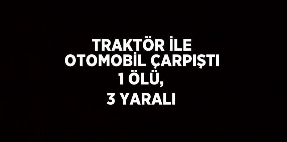 TRAKTÖR İLE OTOMOBİL ÇARPIŞTI 1 ÖLÜ, 3 YARALI
