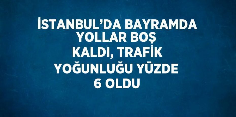 İSTANBUL’DA BAYRAMDA YOLLAR BOŞ KALDI, TRAFİK YOĞUNLUĞU YÜZDE 6 OLDU