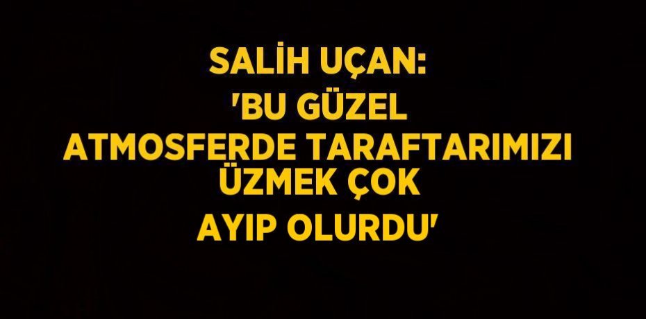SALİH UÇAN: 'BU GÜZEL ATMOSFERDE TARAFTARIMIZI ÜZMEK ÇOK AYIP OLURDU'