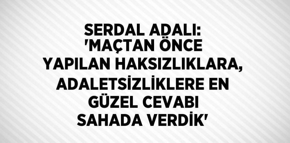 SERDAL ADALI: 'MAÇTAN ÖNCE YAPILAN HAKSIZLIKLARA, ADALETSİZLİKLERE EN GÜZEL CEVABI SAHADA VERDİK'