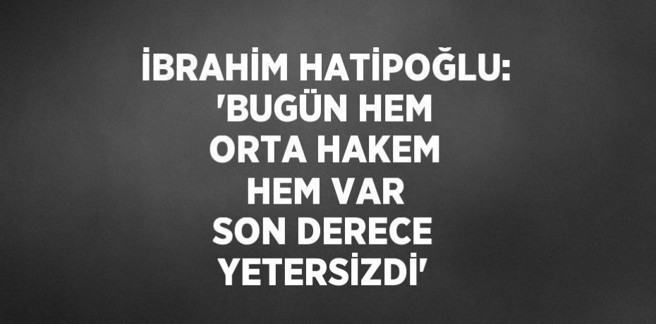 İBRAHİM HATİPOĞLU: 'BUGÜN HEM ORTA HAKEM HEM VAR SON DERECE YETERSİZDİ'