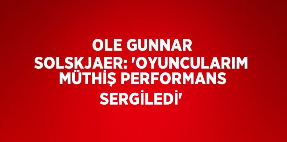 OLE GUNNAR SOLSKJAER: 'OYUNCULARIM MÜTHİŞ PERFORMANS SERGİLEDİ'
