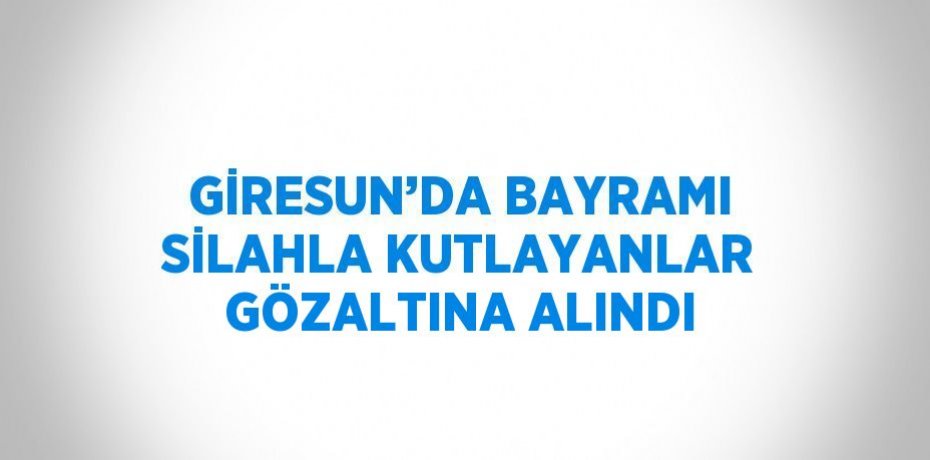 GİRESUN’DA BAYRAMI SİLAHLA KUTLAYANLAR GÖZALTINA ALINDI