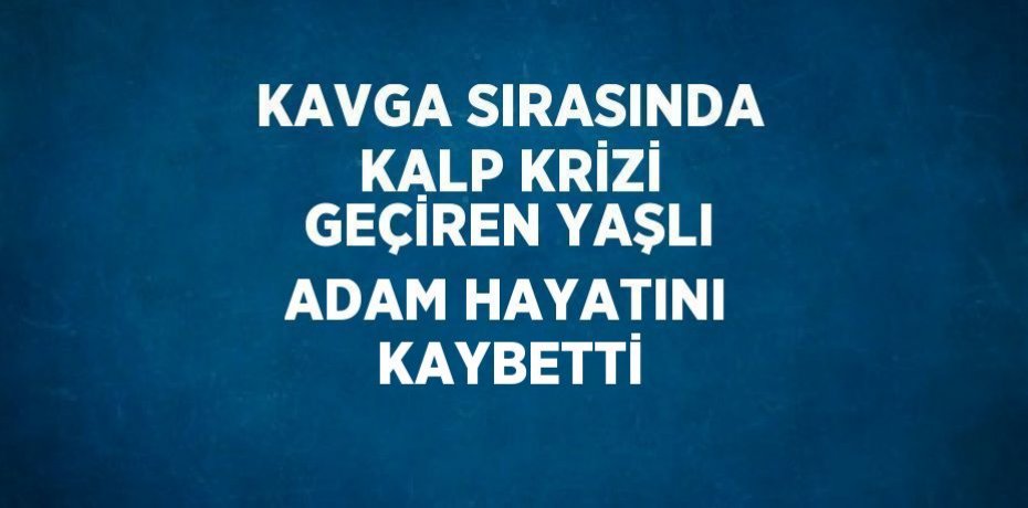 KAVGA SIRASINDA KALP KRİZİ GEÇİREN YAŞLI ADAM HAYATINI KAYBETTİ