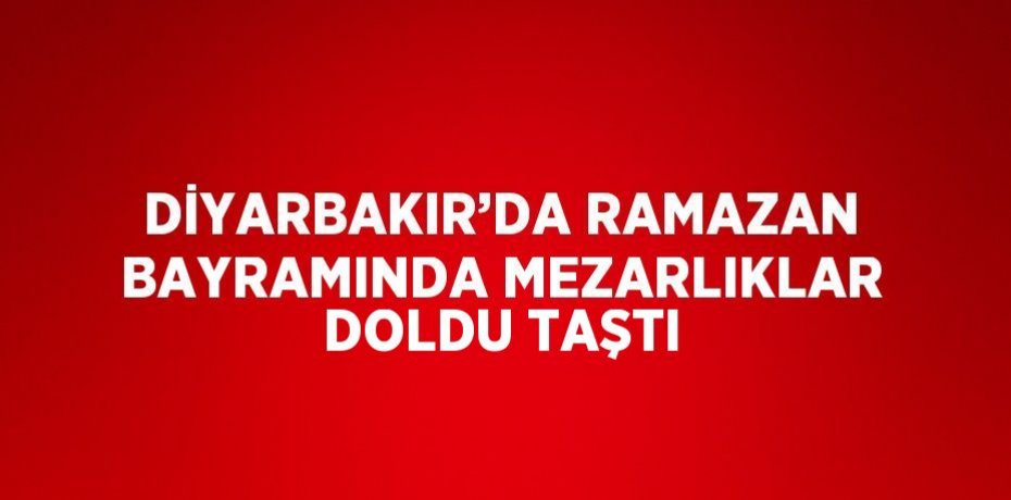 DİYARBAKIR’DA RAMAZAN BAYRAMINDA MEZARLIKLAR DOLDU TAŞTI