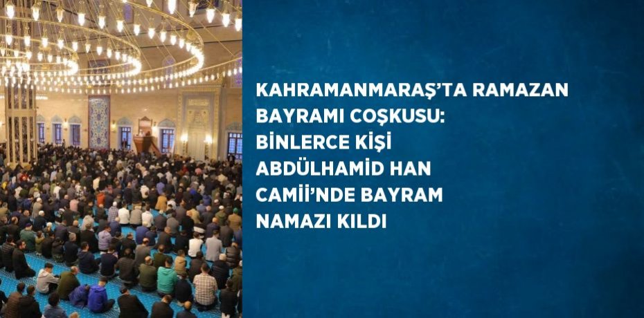 KAHRAMANMARAŞ’TA RAMAZAN BAYRAMI COŞKUSU: BİNLERCE KİŞİ ABDÜLHAMİD HAN CAMİİ’NDE BAYRAM NAMAZI KILDI