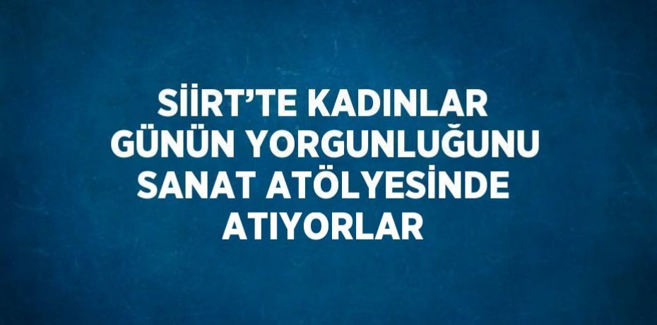 SİİRT’TE KADINLAR GÜNÜN YORGUNLUĞUNU SANAT ATÖLYESİNDE ATIYORLAR