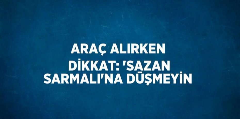 ARAÇ ALIRKEN DİKKAT: 'SAZAN SARMALI'NA DÜŞMEYİN