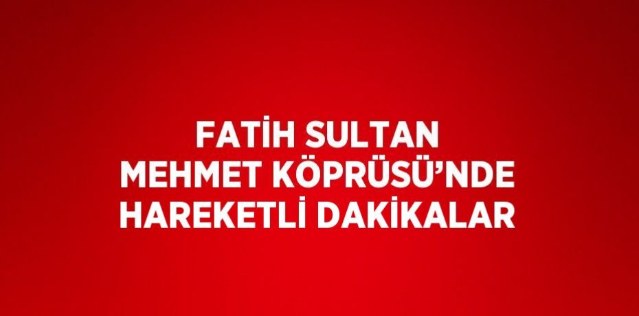 FATİH SULTAN MEHMET KÖPRÜSÜ’NDE HAREKETLİ DAKİKALAR