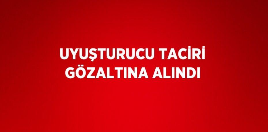 UYUŞTURUCU TACİRİ GÖZALTINA ALINDI