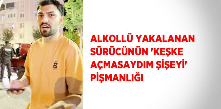 ALKOLLÜ YAKALANAN SÜRÜCÜNÜN 'KEŞKE AÇMASAYDIM ŞİŞEYİ' PİŞMANLIĞI