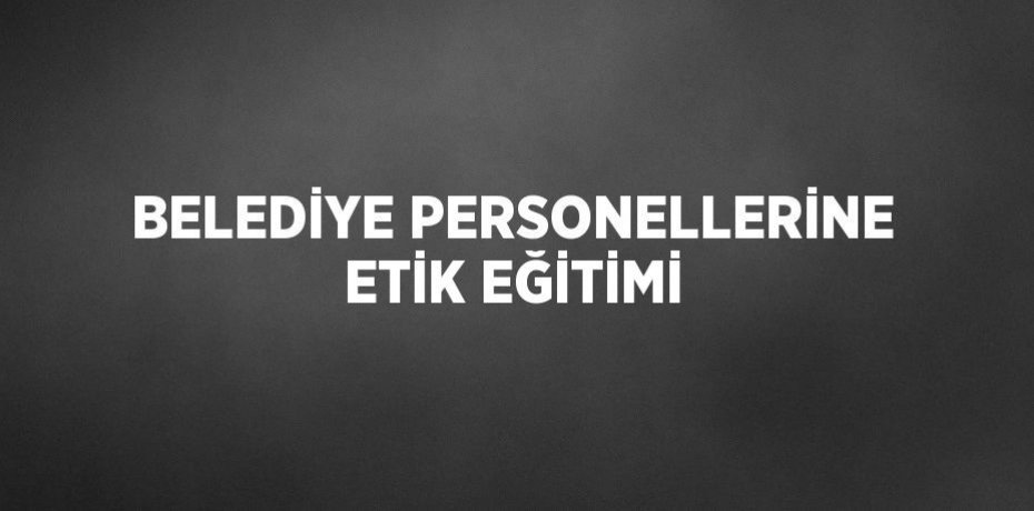 BELEDİYE PERSONELLERİNE ETİK EĞİTİMİ