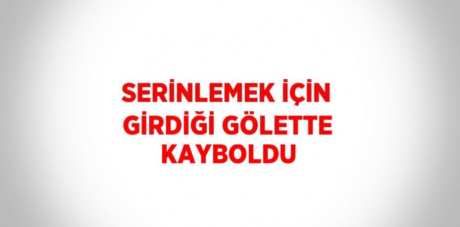 SERİNLEMEK İÇİN GİRDİĞİ GÖLETTE KAYBOLDU