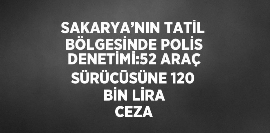 SAKARYA’NIN TATİL BÖLGESİNDE POLİS DENETİMİ:52 ARAÇ SÜRÜCÜSÜNE 120 BİN LİRA CEZA