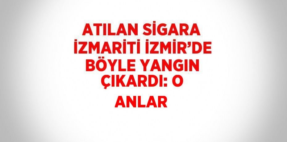 ATILAN SİGARA İZMARİTİ İZMİR’DE BÖYLE YANGIN ÇIKARDI: O ANLAR