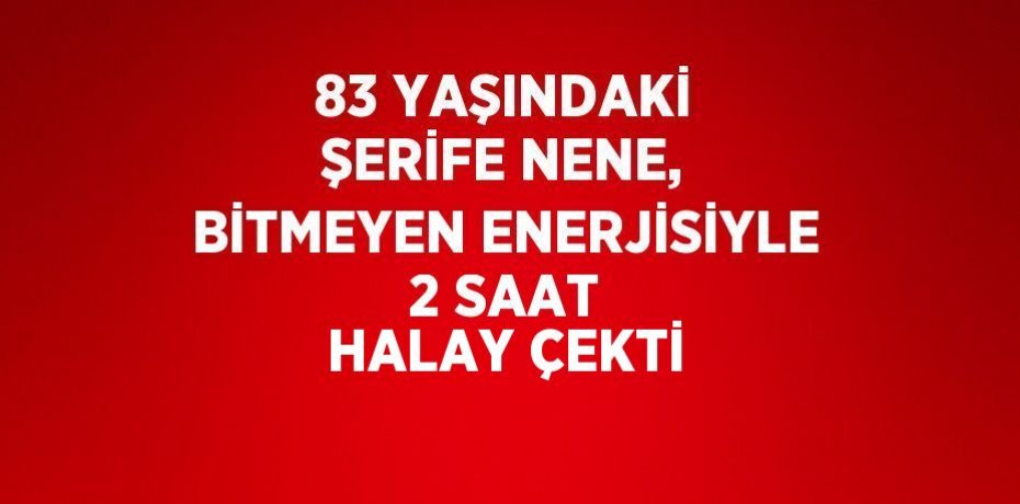 83 YAŞINDAKİ ŞERİFE NENE, BİTMEYEN ENERJİSİYLE 2 SAAT HALAY ÇEKTİ