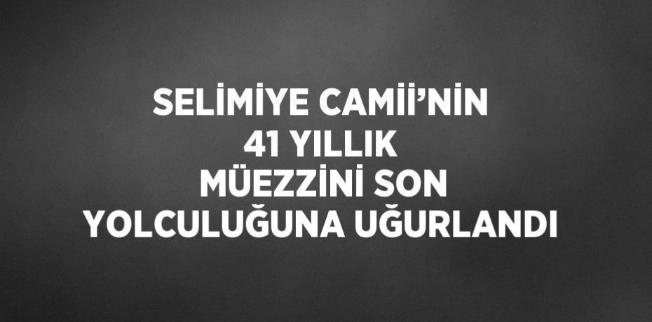 SELİMİYE CAMİİ’NİN 41 YILLIK MÜEZZİNİ SON YOLCULUĞUNA UĞURLANDI