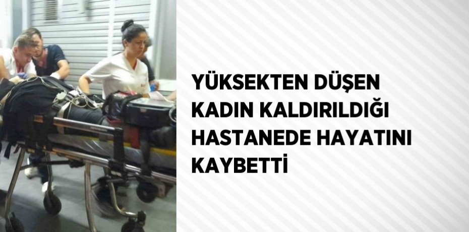 YÜKSEKTEN DÜŞEN KADIN KALDIRILDIĞI HASTANEDE HAYATINI KAYBETTİ