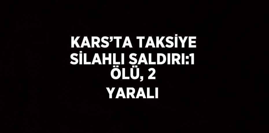 KARS’TA TAKSİYE SİLAHLI SALDIRI:1 ÖLÜ, 2 YARALI