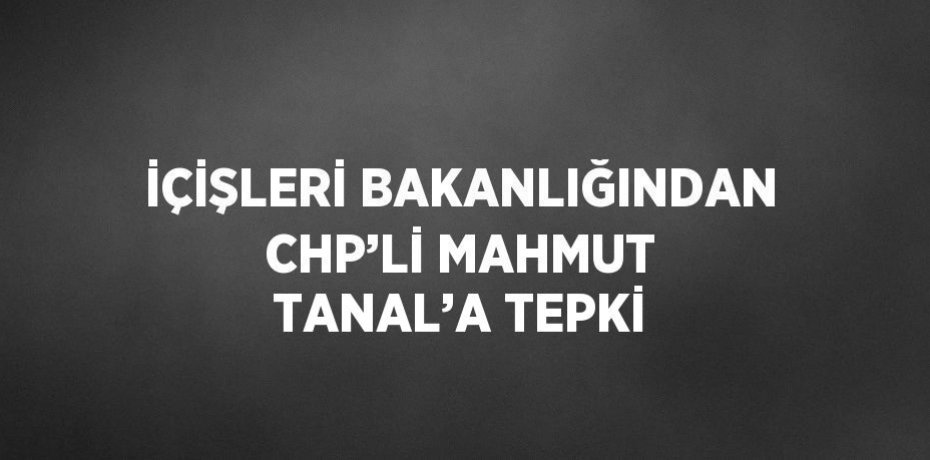 İÇİŞLERİ BAKANLIĞINDAN CHP’Lİ MAHMUT TANAL’A TEPKİ