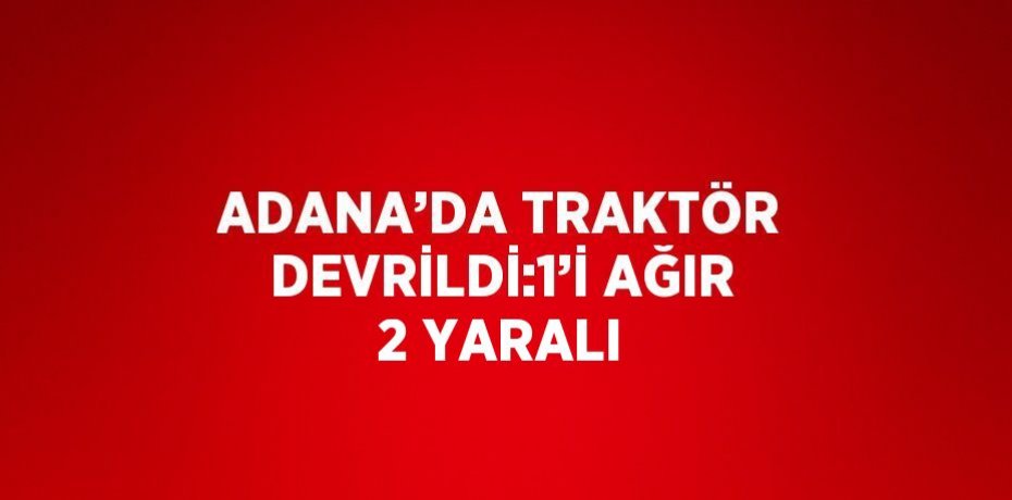 ADANA’DA TRAKTÖR DEVRİLDİ:1’İ AĞIR 2 YARALI