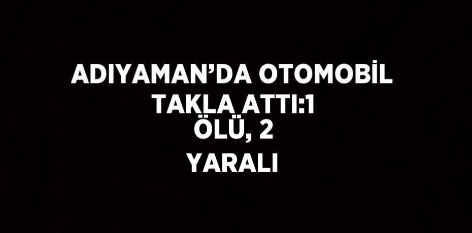 ADIYAMAN’DA OTOMOBİL TAKLA ATTI:1 ÖLÜ, 2 YARALI