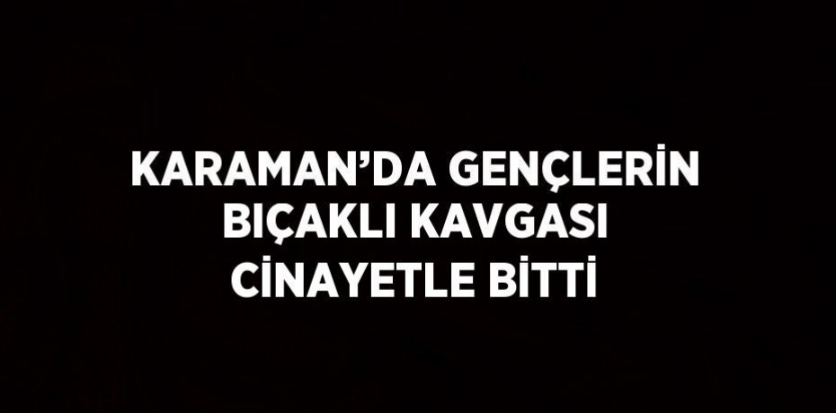 KARAMAN’DA GENÇLERİN BIÇAKLI KAVGASI CİNAYETLE BİTTİ