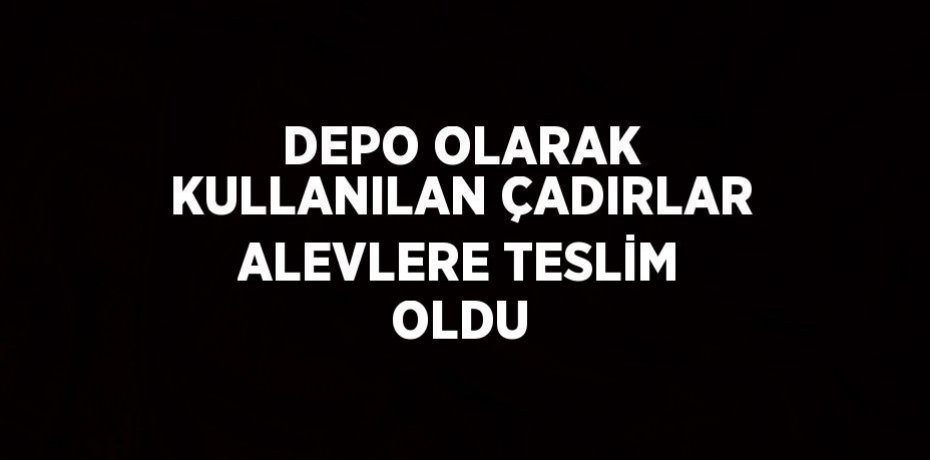 DEPO OLARAK KULLANILAN ÇADIRLAR ALEVLERE TESLİM OLDU