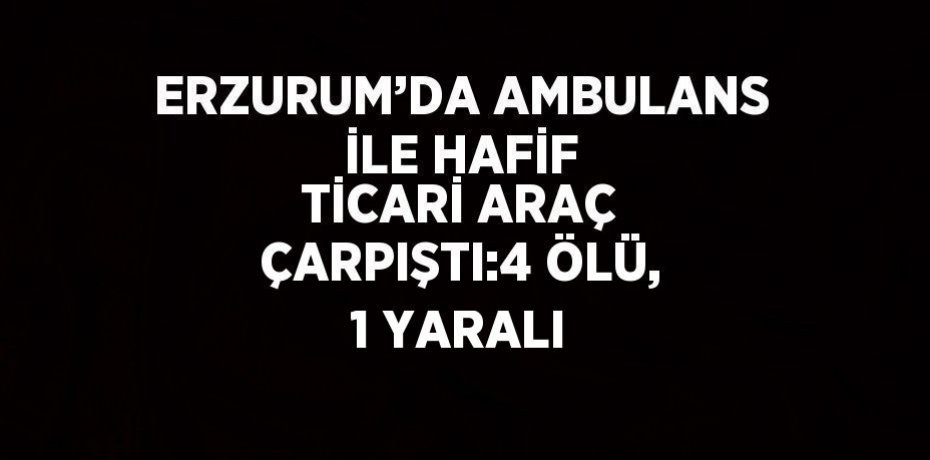 ERZURUM’DA AMBULANS İLE HAFİF TİCARİ ARAÇ ÇARPIŞTI:4 ÖLÜ, 1 YARALI