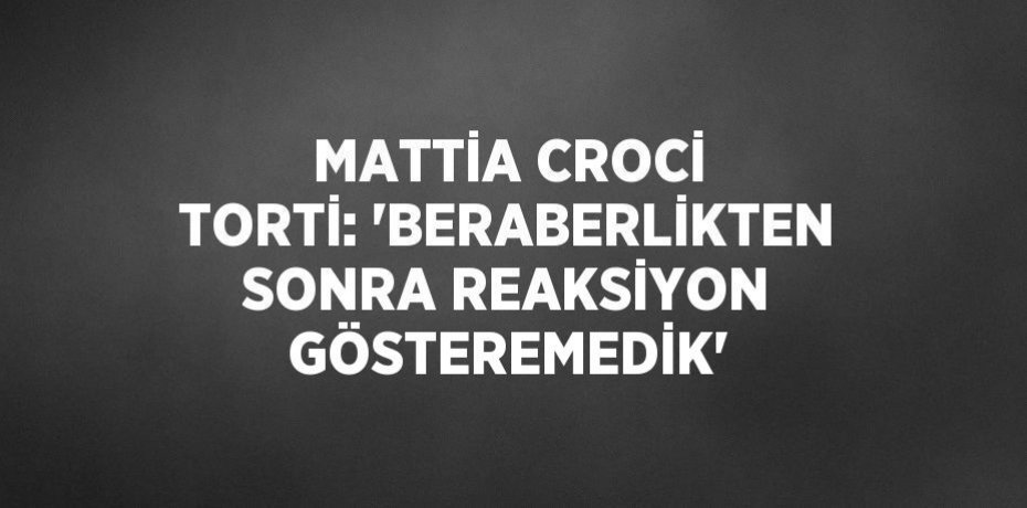 MATTİA CROCİ TORTİ: 'BERABERLİKTEN SONRA REAKSİYON GÖSTEREMEDİK'